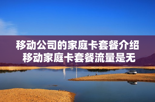 移动公司的家庭卡套餐介绍 移动家庭卡套餐流量是无限量吗