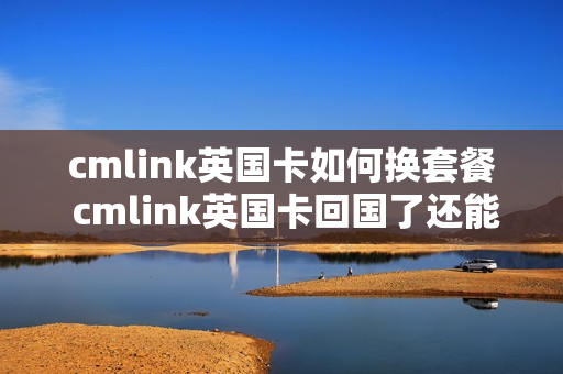 cmlink英国卡如何换套餐 cmlink英国卡回国了还能用吗