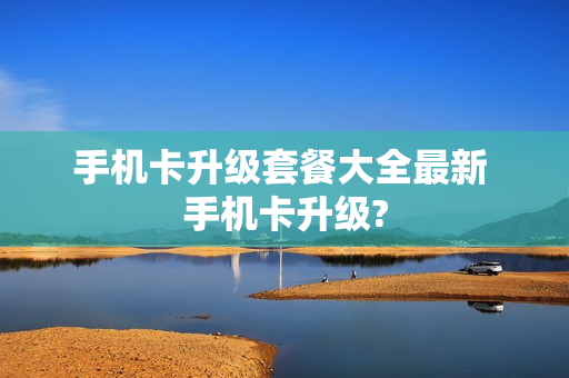 手机卡升级套餐大全最新 手机卡升级?