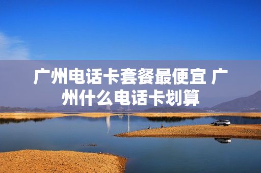 广州电话卡套餐最便宜 广州什么电话卡划算