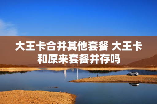 大王卡合并其他套餐 大王卡和原来套餐并存吗