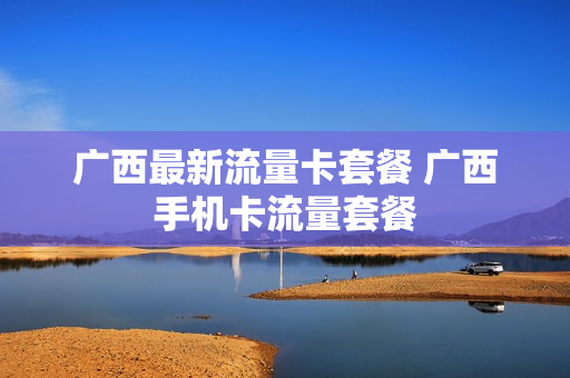 广西最新流量卡套餐 广西手机卡流量套餐