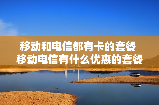 移动和电信都有卡的套餐 移动电信有什么优惠的套餐卡?