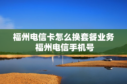 福州电信卡怎么换套餐业务 福州电信手机号
