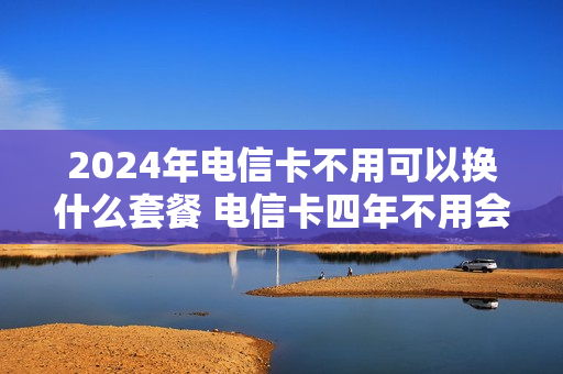 2024年电信卡不用可以换什么套餐 电信卡四年不用会不会自动消号