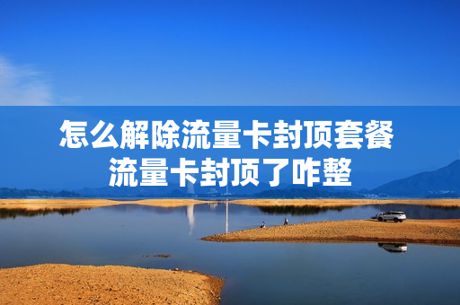 怎么解除流量卡封顶套餐 流量卡封顶了咋整