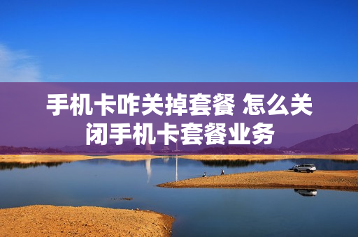手机卡咋关掉套餐 怎么关闭手机卡套餐业务