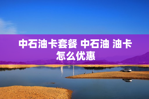 中石油卡套餐 中石油 油卡 怎么优惠