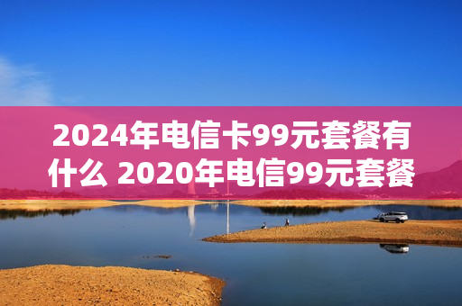 2024年电信卡99元套餐有什么 2020年电信99元套餐
