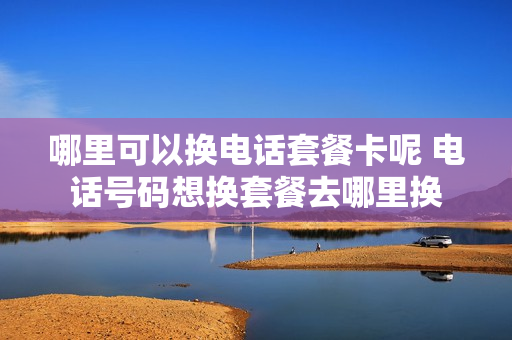 哪里可以换电话套餐卡呢 电话号码想换套餐去哪里换