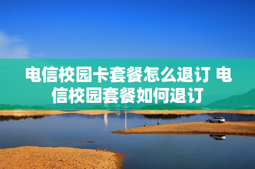 电信校园卡套餐怎么退订 电信校园套餐如何退订