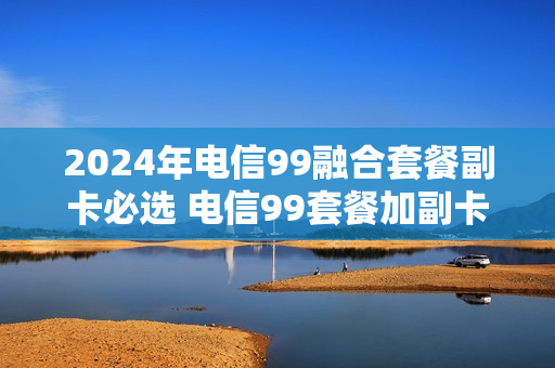 2024年电信99融合套餐副卡必选 电信99套餐加副卡多少一月