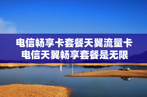 电信畅享卡套餐天翼流量卡 电信天翼畅享套餐是无限量流量?
