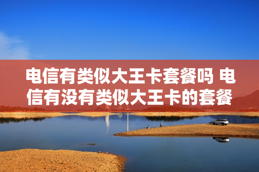 电信有类似大王卡套餐吗 电信有没有类似大王卡的套餐