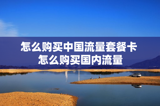怎么购买中国流量套餐卡 怎么购买国内流量