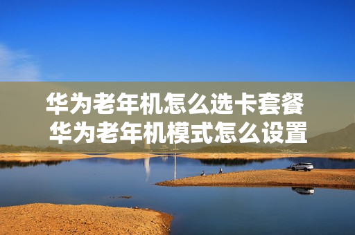 华为老年机怎么选卡套餐 华为老年机模式怎么设置