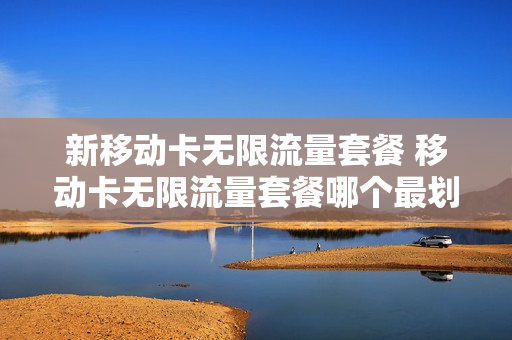 新移动卡无限流量套餐 移动卡无限流量套餐哪个最划算