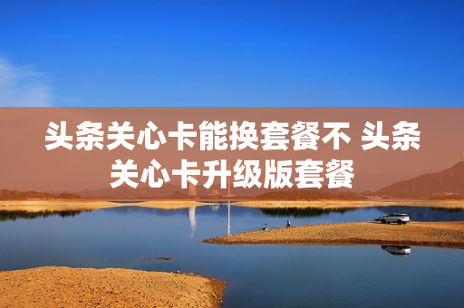 头条关心卡能换套餐不 头条关心卡升级版套餐