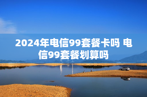 2024年电信99套餐卡吗 电信99套餐划算吗