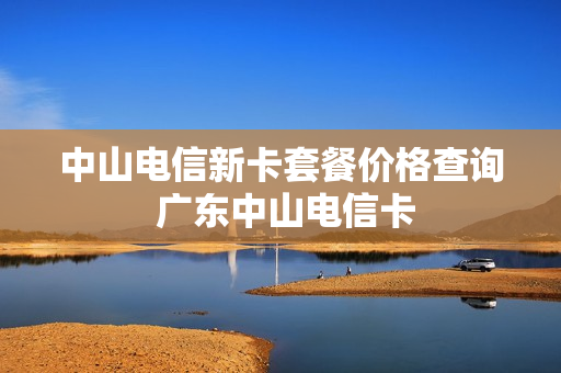 中山电信新卡套餐价格查询 广东中山电信卡