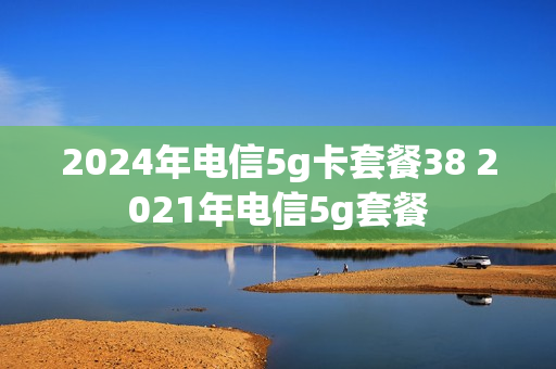 2024年电信5g卡套餐38 2021年电信5g套餐