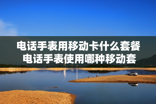 电话手表用移动卡什么套餐 电话手表使用哪种移动套餐比较合理