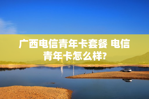 广西电信青年卡套餐 电信青年卡怎么样?