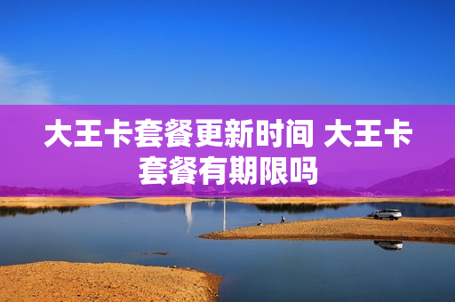 大王卡套餐更新时间 大王卡套餐有期限吗