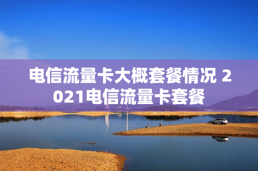 电信流量卡大概套餐情况 2021电信流量卡套餐
