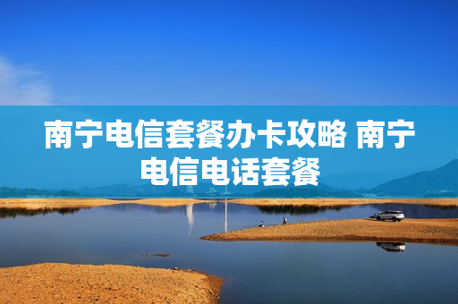 南宁电信套餐办卡攻略 南宁电信电话套餐
