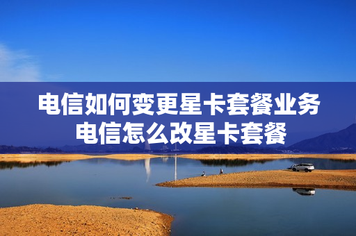 电信如何变更星卡套餐业务 电信怎么改星卡套餐