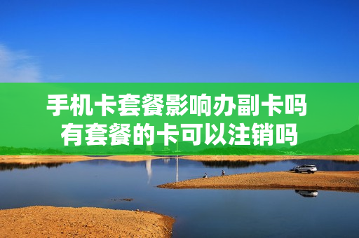 手机卡套餐影响办副卡吗 有套餐的卡可以注销吗