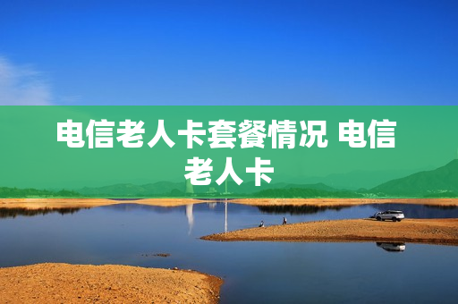 电信老人卡套餐情况 电信 老人卡