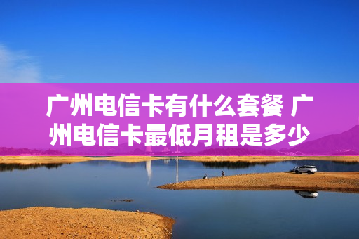 广州电信卡有什么套餐 广州电信卡最低月租是多少