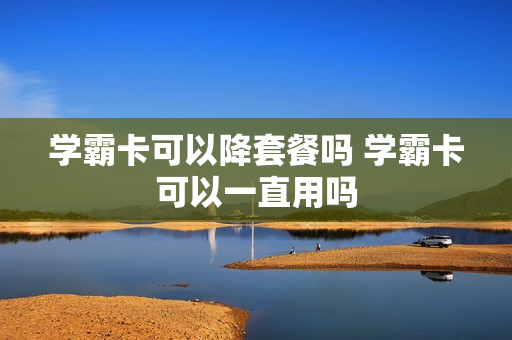 学霸卡可以降套餐吗 学霸卡可以一直用吗