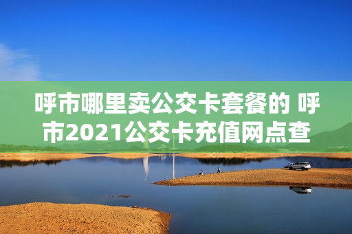 呼市哪里卖公交卡套餐的 呼市2021公交卡充值网点查询
