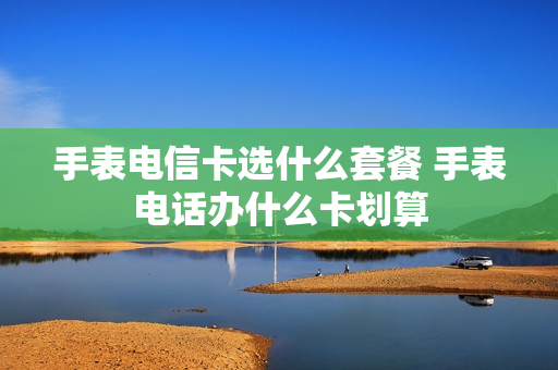 手表电信卡选什么套餐 手表电话办什么卡划算