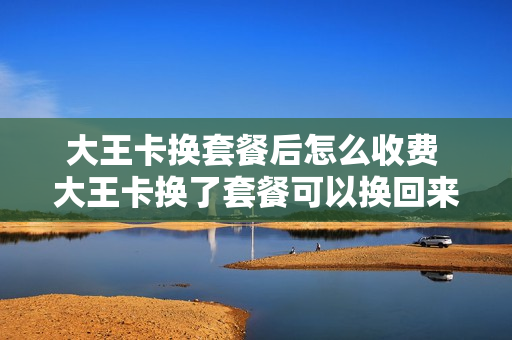 大王卡换套餐后怎么收费 大王卡换了套餐可以换回来吗
