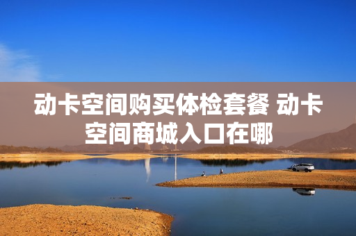 动卡空间购买体检套餐 动卡空间商城入口在哪