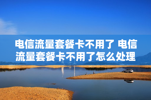 电信流量套餐卡不用了 电信流量套餐卡不用了怎么处理