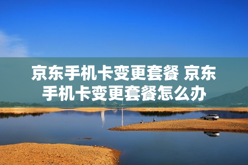 京东手机卡变更套餐 京东手机卡变更套餐怎么办