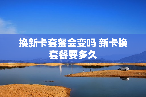 换新卡套餐会变吗 新卡换套餐要多久