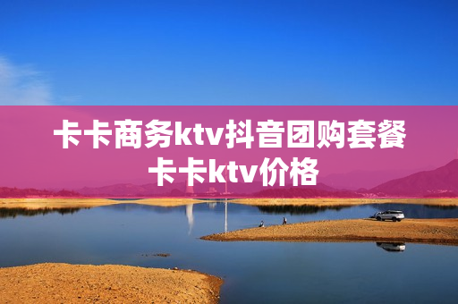 卡卡商务ktv抖音团购套餐 卡卡ktv价格
