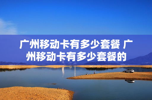 广州移动卡有多少套餐 广州移动卡有多少套餐的