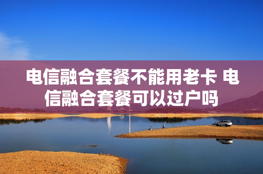 电信融合套餐不能用老卡 电信融合套餐可以过户吗