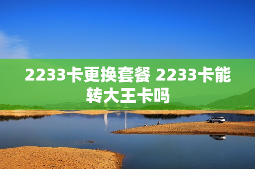 2233卡更换套餐 2233卡能转大王卡吗