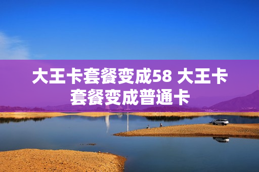大王卡套餐变成58 大王卡套餐变成普通卡