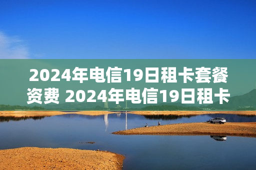 2024年电信19日租卡套餐资费 2024年电信19日租卡套餐资费多少钱