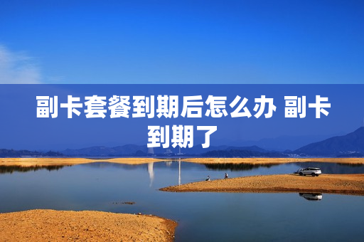 副卡套餐到期后怎么办 副卡到期了