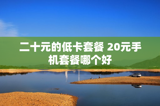 二十元的低卡套餐 20元手机套餐哪个好